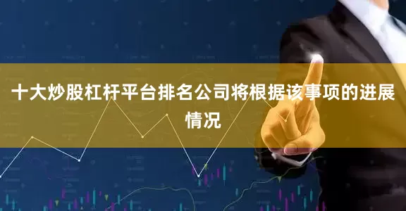 十大炒股杠杆平台排名公司将根据该事项的进展情况