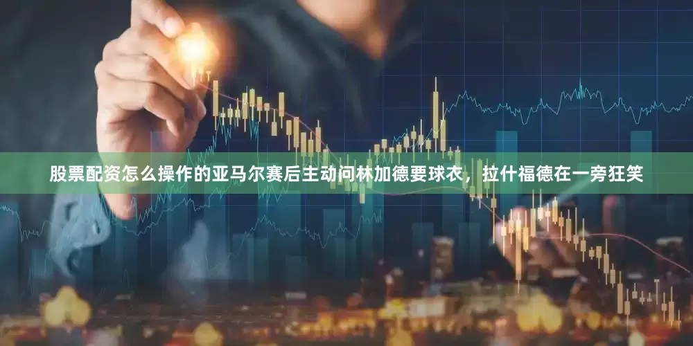 股票配资怎么操作的亚马尔赛后主动问林加德要球衣，拉什福德在一旁狂笑
