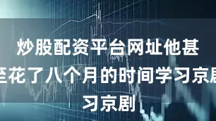 炒股配资平台网址他甚至花了八个月的时间学习京剧